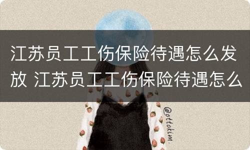 江苏员工工伤保险待遇怎么发放 江苏员工工伤保险待遇怎么发放补助