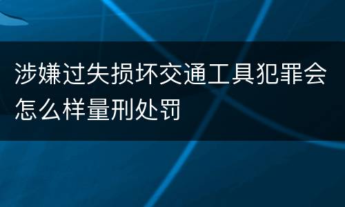 涉嫌过失损坏交通工具犯罪会怎么样量刑处罚