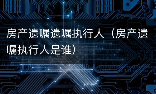 房产遗嘱遗嘱执行人（房产遗嘱执行人是谁）