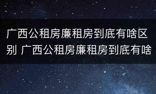 广西公租房廉租房到底有啥区别 广西公租房廉租房到底有啥区别呢