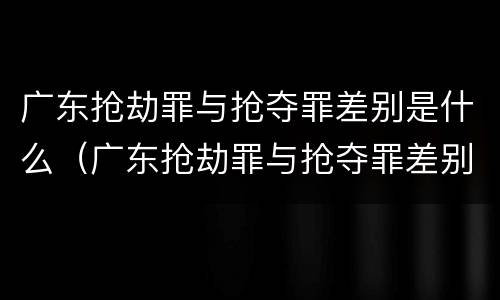 广东抢劫罪与抢夺罪差别是什么（广东抢劫罪与抢夺罪差别是什么呢）