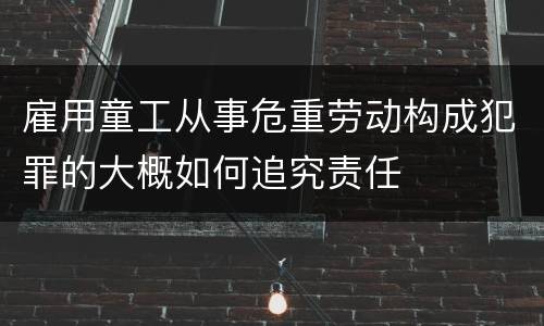雇用童工从事危重劳动构成犯罪的大概如何追究责任