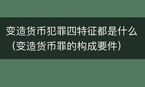 变造货币犯罪四特征都是什么（变造货币罪的构成要件）