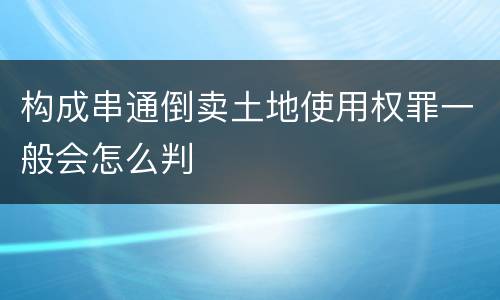 构成串通倒卖土地使用权罪一般会怎么判