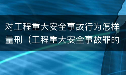 对工程重大安全事故行为怎样量刑（工程重大安全事故罪的量刑标准）