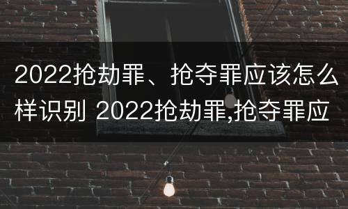 2022抢劫罪、抢夺罪应该怎么样识别 2022抢劫罪,抢夺罪应该怎么样识别认定