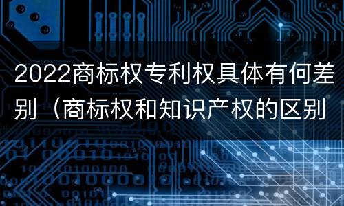 2022商标权专利权具体有何差别（商标权和知识产权的区别）