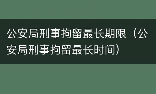 公安局刑事拘留最长期限（公安局刑事拘留最长时间）