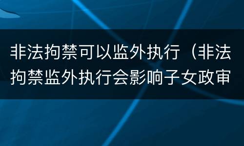 非法拘禁可以监外执行（非法拘禁监外执行会影响子女政审吗）