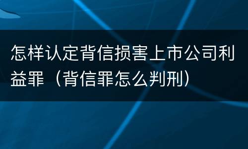 怎样认定背信损害上市公司利益罪（背信罪怎么判刑）