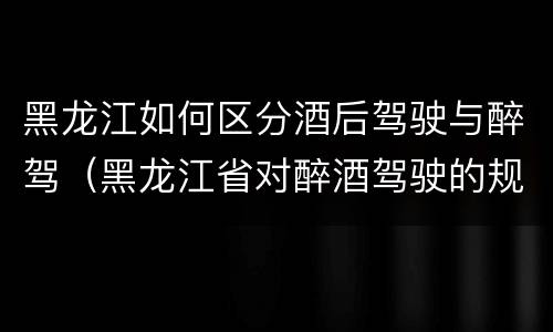 黑龙江如何区分酒后驾驶与醉驾（黑龙江省对醉酒驾驶的规定）