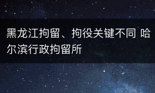 黑龙江拘留、拘役关键不同 哈尔滨行政拘留所