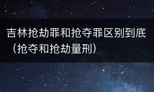 吉林抢劫罪和抢夺罪区别到底（抢夺和抢劫量刑）
