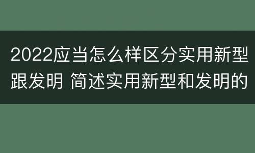 2022应当怎么样区分实用新型跟发明 简述实用新型和发明的区别
