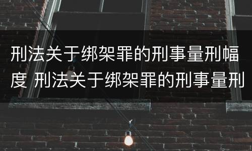 刑法关于绑架罪的刑事量刑幅度 刑法关于绑架罪的刑事量刑幅度有哪些