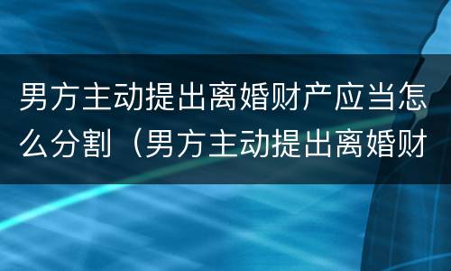 男方主动提出离婚财产应当怎么分割（男方主动提出离婚财产应当怎么分割给女方）