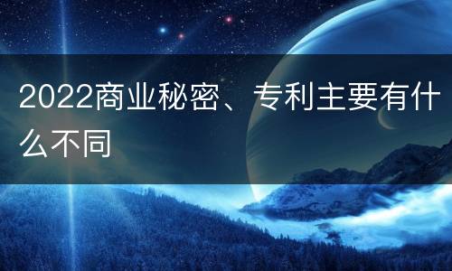 2022商业秘密、专利主要有什么不同