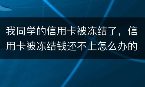 我同学的信用卡被冻结了，信用卡被冻结钱还不上怎么办的啊