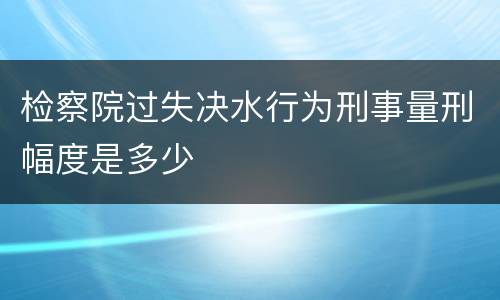 检察院过失决水行为刑事量刑幅度是多少