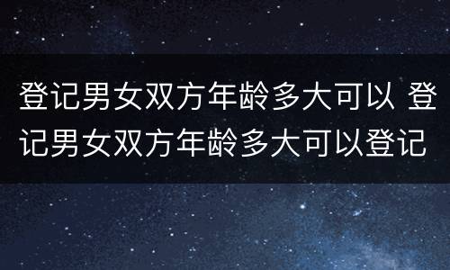 登记男女双方年龄多大可以 登记男女双方年龄多大可以登记