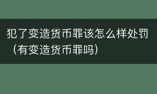 犯了变造货币罪该怎么样处罚（有变造货币罪吗）