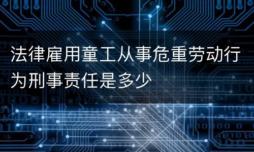 法律雇用童工从事危重劳动行为刑事责任是多少