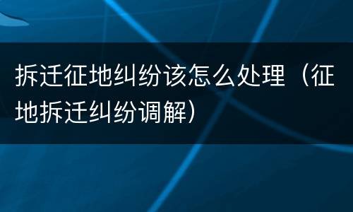 拆迁征地纠纷该怎么处理（征地拆迁纠纷调解）