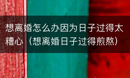 想离婚怎么办因为日子过得太糟心（想离婚日子过得煎熬）