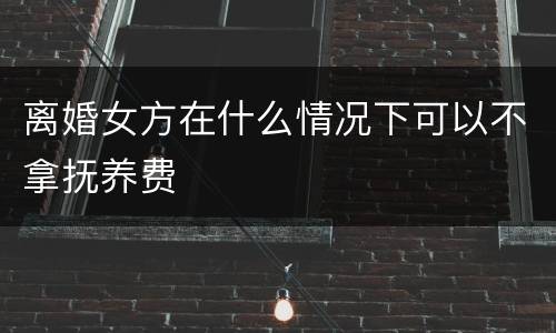 离婚女方在什么情况下可以不拿抚养费