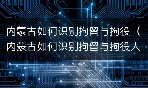 内蒙古如何识别拘留与拘役（内蒙古如何识别拘留与拘役人员）