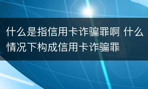 什么是指信用卡诈骗罪啊 什么情况下构成信用卡诈骗罪