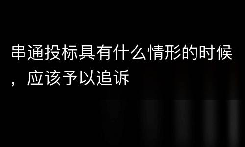 串通投标具有什么情形的时候，应该予以追诉