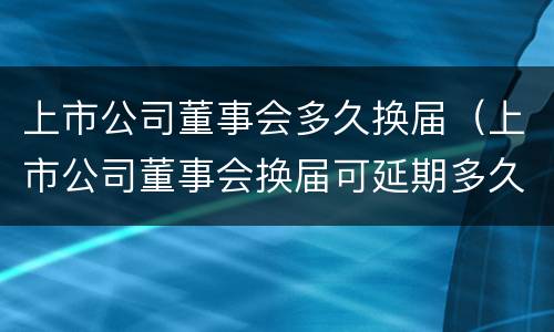 上市公司董事会多久换届（上市公司董事会换届可延期多久）
