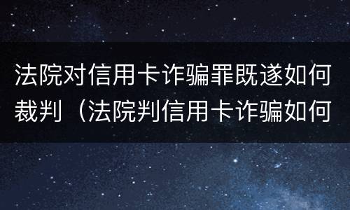 法院对信用卡诈骗罪既遂如何裁判（法院判信用卡诈骗如何处理）