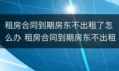 租房合同到期房东不出租了怎么办 租房合同到期房东不出租了怎么办呢