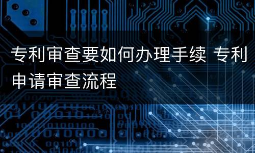 专利审查要如何办理手续 专利申请审查流程