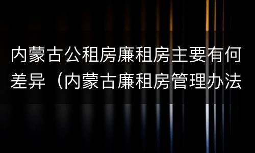 内蒙古公租房廉租房主要有何差异（内蒙古廉租房管理办法）