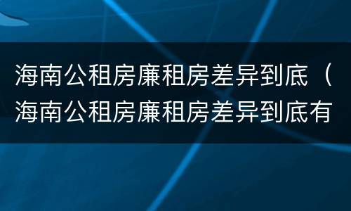 海南公租房廉租房差异到底（海南公租房廉租房差异到底有多大）