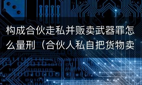 构成合伙走私并贩卖武器罪怎么量刑（合伙人私自把货物卖掉）