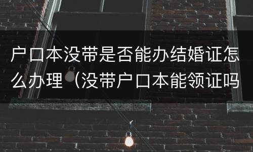 户口本没带是否能办结婚证怎么办理（没带户口本能领证吗）