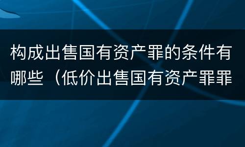构成出售国有资产罪的条件有哪些（低价出售国有资产罪罪名成立时间）