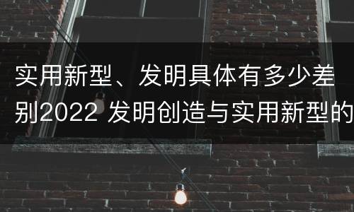 实用新型、发明具体有多少差别2022 发明创造与实用新型的区别