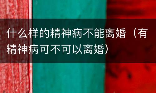 什么样的精神病不能离婚（有精神病可不可以离婚）