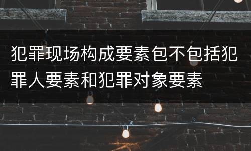 犯罪现场构成要素包不包括犯罪人要素和犯罪对象要素