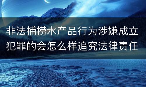 非法捕捞水产品行为涉嫌成立犯罪的会怎么样追究法律责任