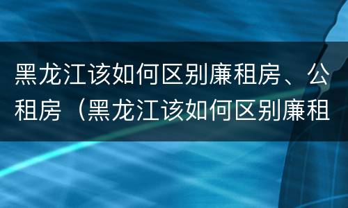 黑龙江该如何区别廉租房、公租房（黑龙江该如何区别廉租房,公租房呢）