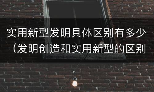 实用新型发明具体区别有多少（发明创造和实用新型的区别）