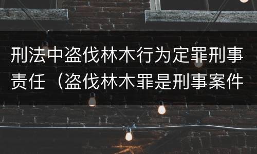 刑法中盗伐林木行为定罪刑事责任（盗伐林木罪是刑事案件吗）