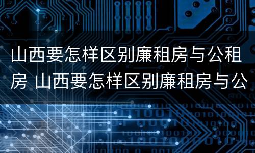 山西要怎样区别廉租房与公租房 山西要怎样区别廉租房与公租房呢