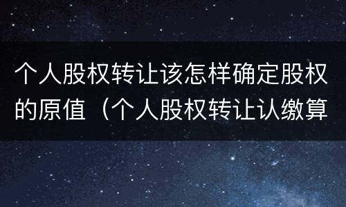 个人股权转让该怎样确定股权的原值（个人股权转让认缴算股权原值吗）